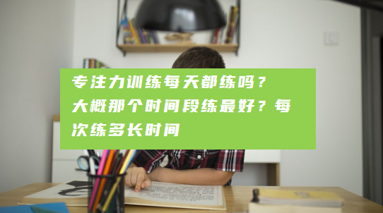 专注力训练每天都练吗？ 大概那个时间段练最好？每次练多长时间